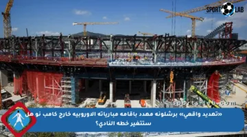«تهديد واقعي» برشلونة مهدد بإقامة مبارياته الأوروبية خارج كامب نو هل ستتغير خطة النادي؟